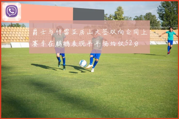 爵士与特雷亚历山大签双向合同上赛季在鹈鹕表现平平场均仅52分