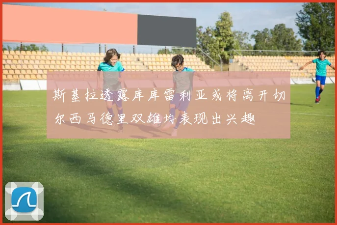 斯基拉透露库库雷利亚或将离开切尔西马德里双雄均表现出兴趣