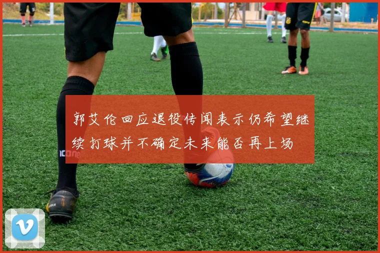 郭艾伦回应退役传闻表示仍希望继续打球并不确定未来能否再上场