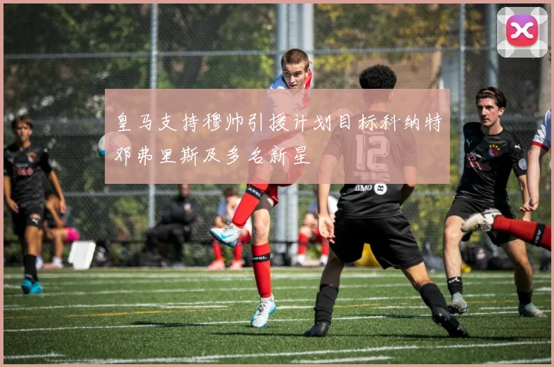 皇马支持穆帅引援计划目标科纳特邓弗里斯及多名新星