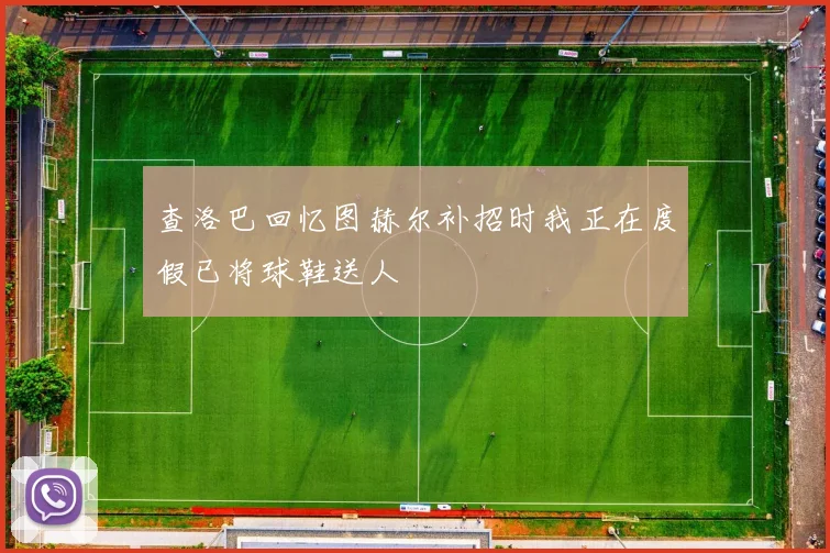 查洛巴回忆图赫尔补招时我正在度假已将球鞋送人