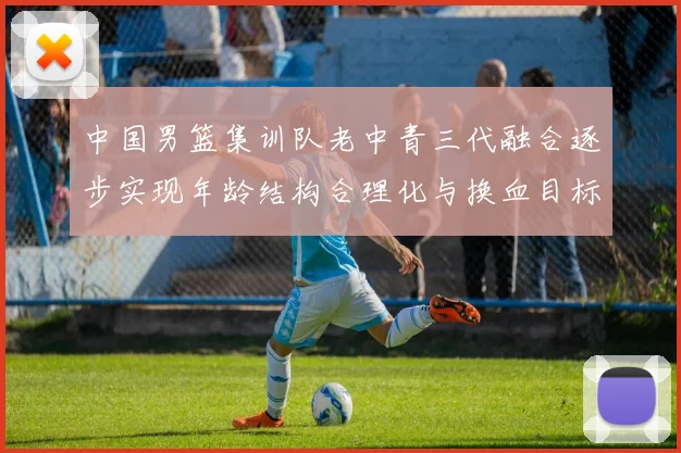 中国男篮集训队老中青三代融合逐步实现年龄结构合理化与换血目标