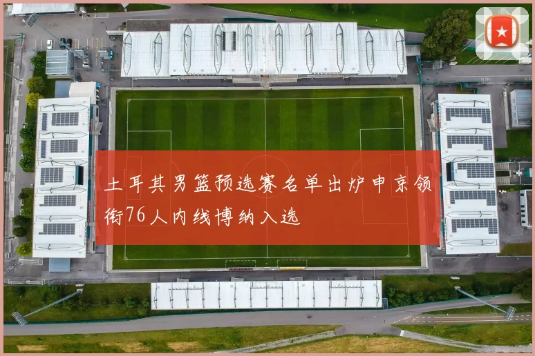土耳其男篮预选赛名单出炉申京领衔76人内线博纳入选