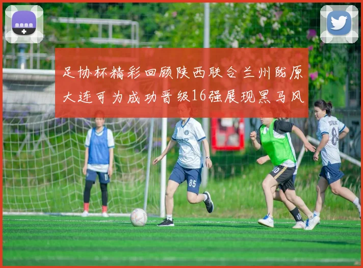 足协杯精彩回顾陕西联合兰州陇原大连可为成功晋级16强展现黑马风采