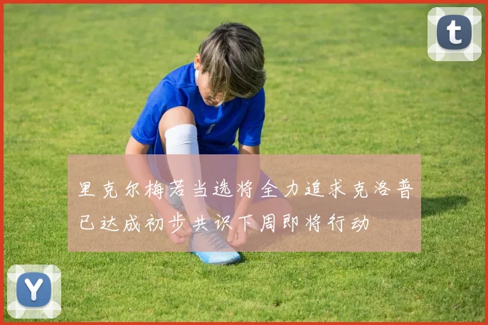 里克尔梅若当选将全力追求克洛普已达成初步共识下周即将行动
