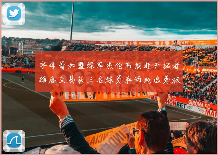 字母哥加盟绿军杰伦布朗赴开拓者雄鹿交易获三名球员和两轮选秀权
