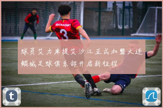 球员艾力库提艾沙江正式加盟大连鲲城足球俱乐部开启新征程