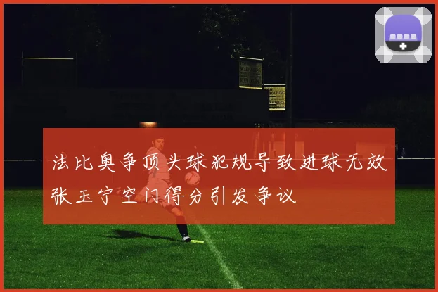 法比奥争顶头球犯规导致进球无效张玉宁空门得分引发争议