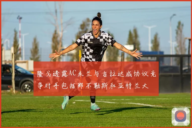隆戈透露AC米兰与吉拉达成协议竞争对手包括那不勒斯和亚特兰大