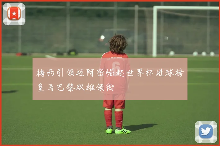 梅西引领迈阿密崛起世界杯进球榜皇马巴黎双雄领衔